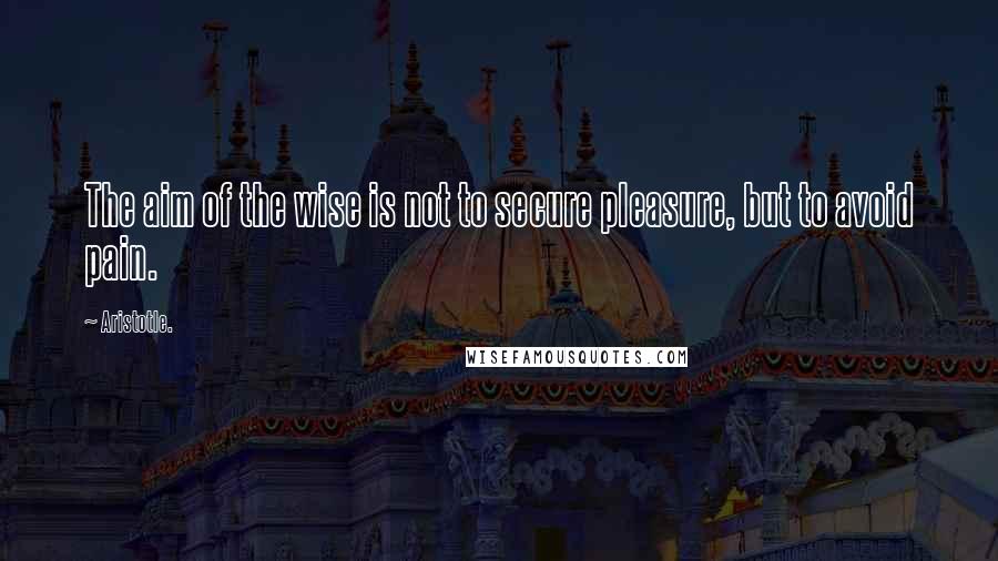 Aristotle. Quotes: The aim of the wise is not to secure pleasure, but to avoid pain.