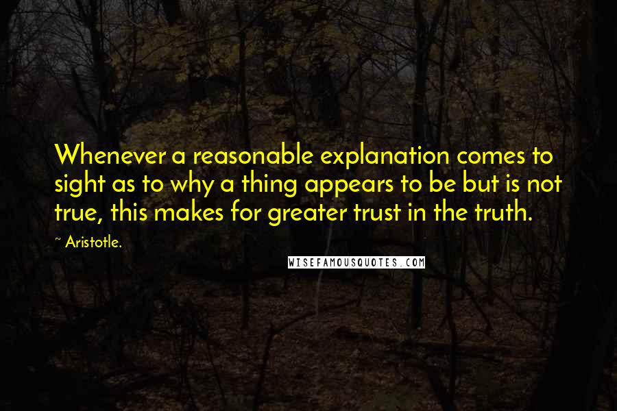 Aristotle. Quotes: Whenever a reasonable explanation comes to sight as to why a thing appears to be but is not true, this makes for greater trust in the truth.