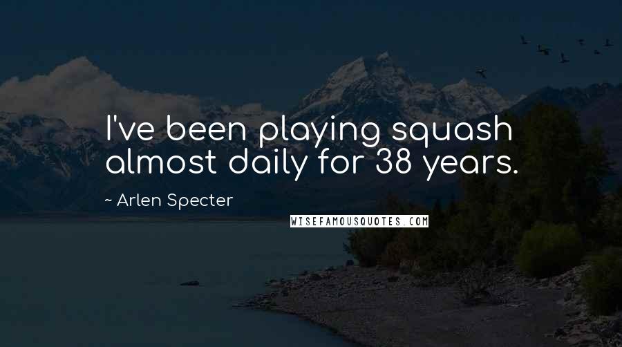 Arlen Specter Quotes: I've been playing squash almost daily for 38 years.