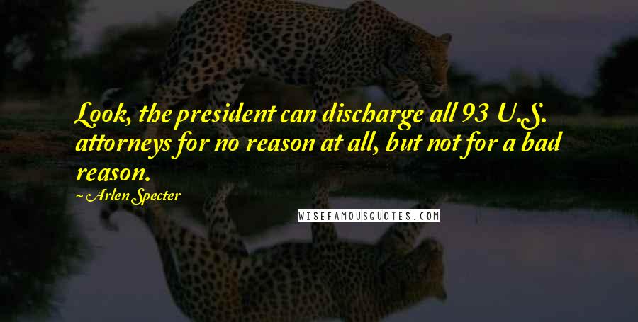 Arlen Specter Quotes: Look, the president can discharge all 93 U.S. attorneys for no reason at all, but not for a bad reason.