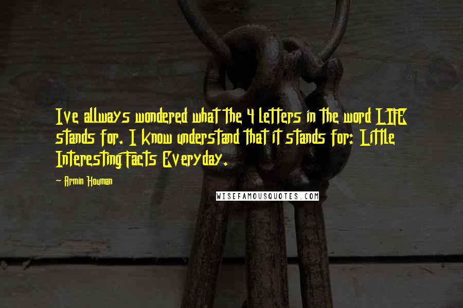 Armin Houman Quotes: Ive allways wondered what the 4 letters in the word LIFE stands for. I know understand that it stands for: Little Interesting Facts Everyday.