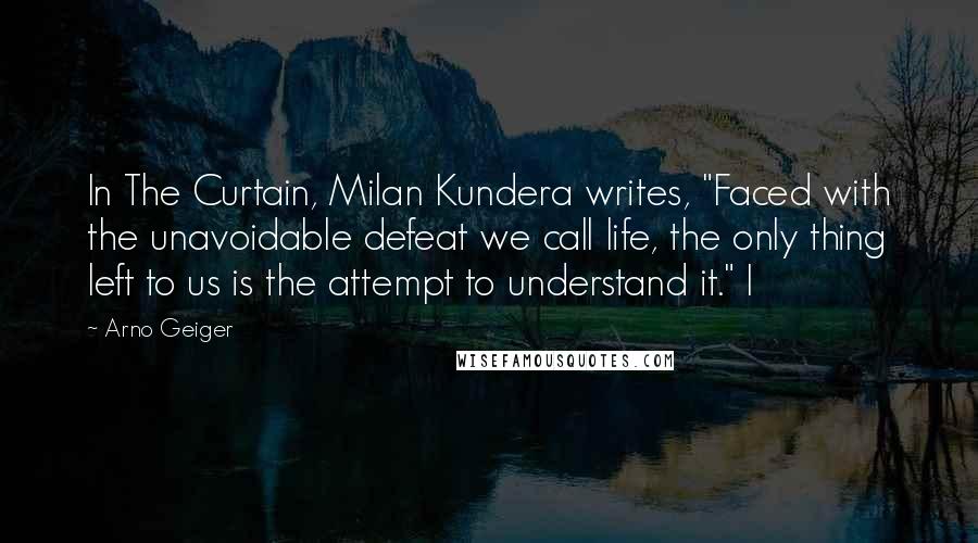 Arno Geiger Quotes: In The Curtain, Milan Kundera writes, "Faced with the unavoidable defeat we call life, the only thing left to us is the attempt to understand it." I