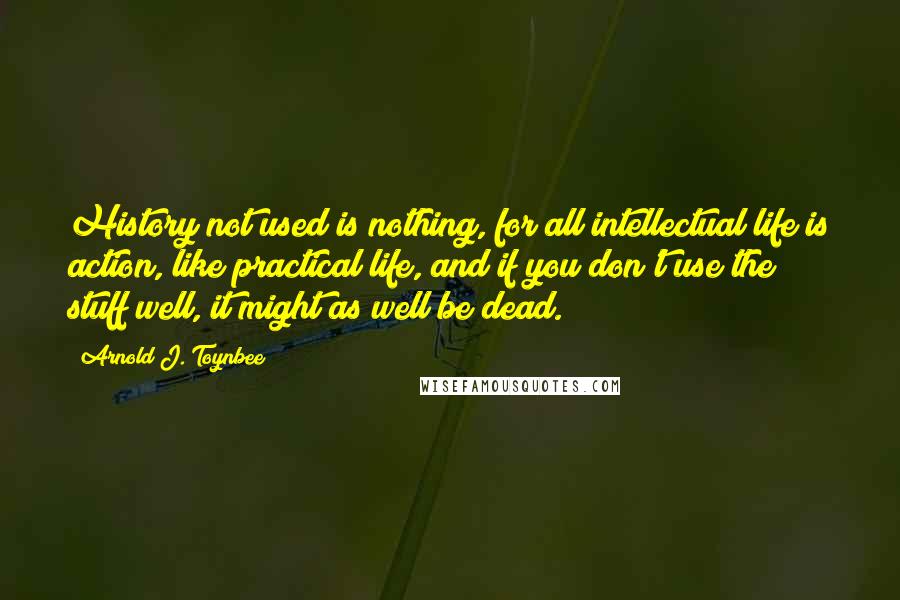 Arnold J. Toynbee Quotes: History not used is nothing, for all intellectual life is action, like practical life, and if you don't use the stuff well, it might as well be dead.