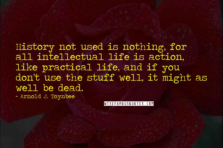 Arnold J. Toynbee Quotes: History not used is nothing, for all intellectual life is action, like practical life, and if you don't use the stuff well, it might as well be dead.