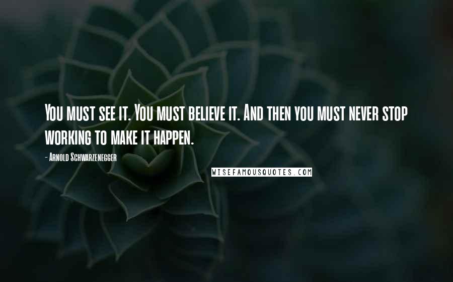 Arnold Schwarzenegger Quotes: You must see it. You must believe it. And then you must never stop working to make it happen.