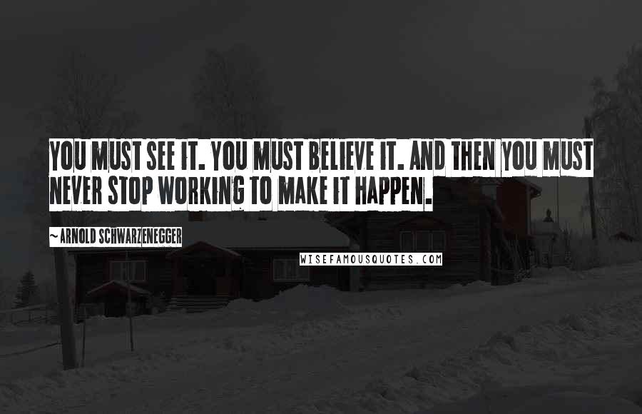 Arnold Schwarzenegger Quotes: You must see it. You must believe it. And then you must never stop working to make it happen.