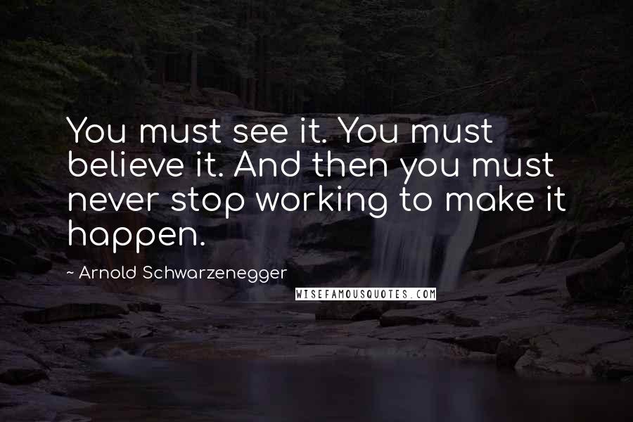 Arnold Schwarzenegger Quotes: You must see it. You must believe it. And then you must never stop working to make it happen.