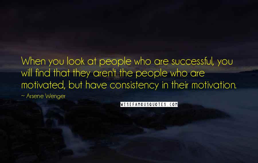 Arsene Wenger Quotes: When you look at people who are successful, you will find that they aren't the people who are motivated, but have consistency in their motivation.