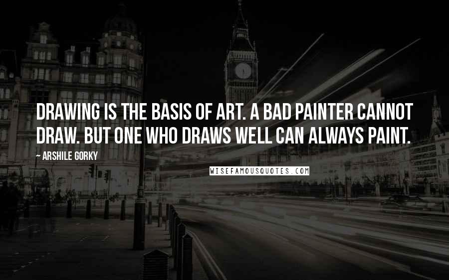 Arshile Gorky Quotes: Drawing is the basis of art. A bad painter cannot draw. But one who draws well can always paint.