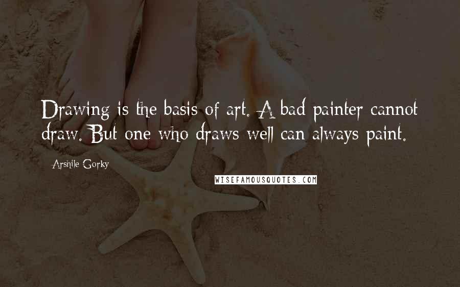 Arshile Gorky Quotes: Drawing is the basis of art. A bad painter cannot draw. But one who draws well can always paint.