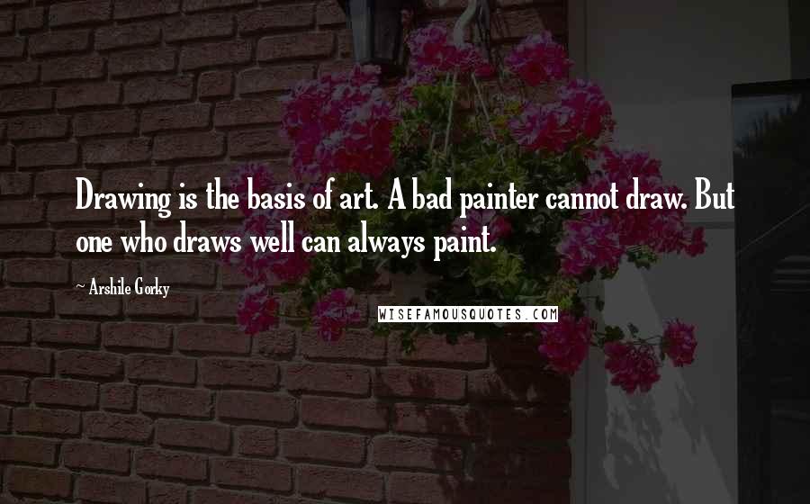 Arshile Gorky Quotes: Drawing is the basis of art. A bad painter cannot draw. But one who draws well can always paint.