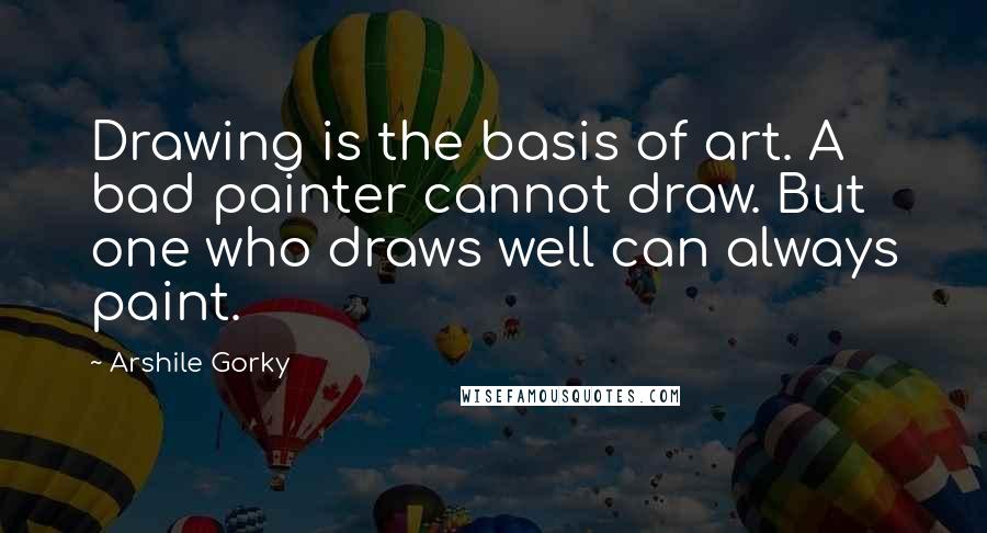 Arshile Gorky Quotes: Drawing is the basis of art. A bad painter cannot draw. But one who draws well can always paint.