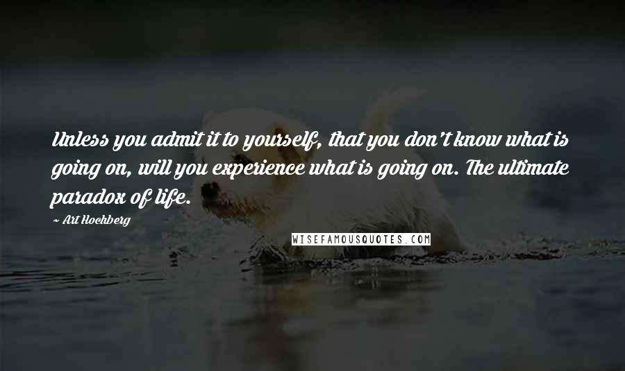 Art Hochberg Quotes: Unless you admit it to yourself, that you don't know what is going on, will you experience what is going on. The ultimate paradox of life.