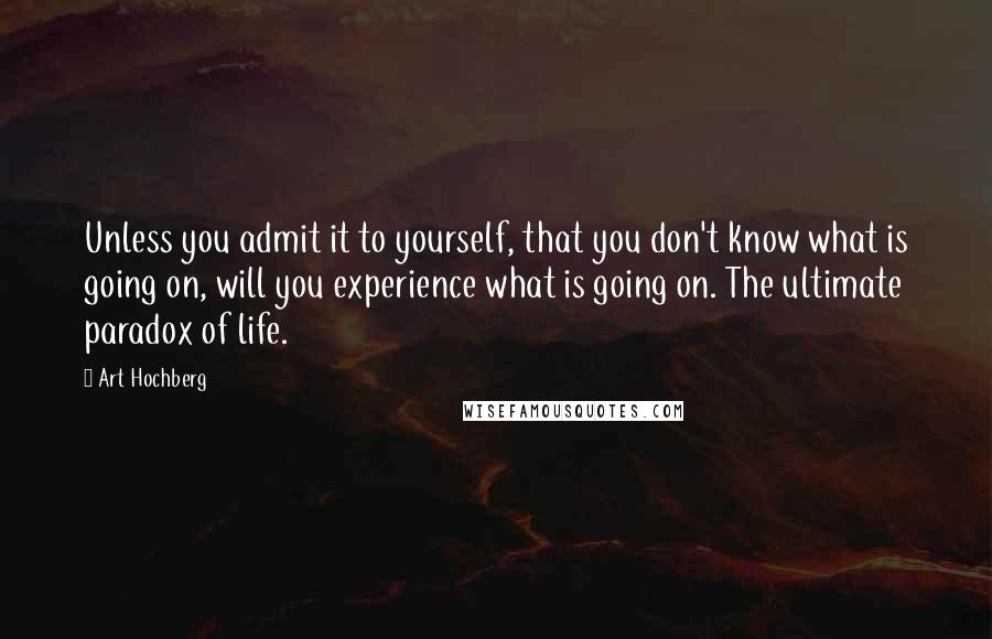 Art Hochberg Quotes: Unless you admit it to yourself, that you don't know what is going on, will you experience what is going on. The ultimate paradox of life.