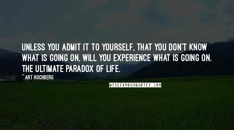 Art Hochberg Quotes: Unless you admit it to yourself, that you don't know what is going on, will you experience what is going on. The ultimate paradox of life.