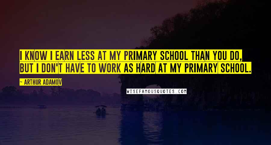 Arthur Adamov Quotes: I know I earn less at my primary school than you do, but I don't have to work as hard at my primary school.