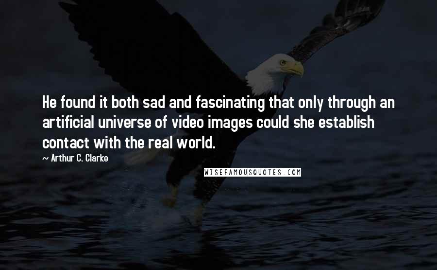 Arthur C. Clarke Quotes: He found it both sad and fascinating that only through an artificial universe of video images could she establish contact with the real world.