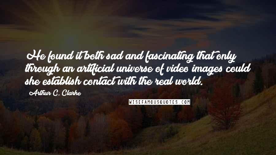 Arthur C. Clarke Quotes: He found it both sad and fascinating that only through an artificial universe of video images could she establish contact with the real world.