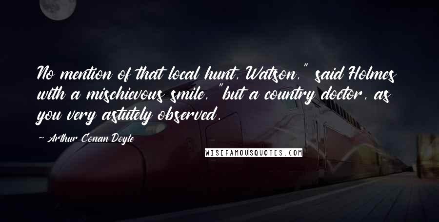 Arthur Conan Doyle Quotes: No mention of that local hunt, Watson," said Holmes with a mischievous smile, "but a country doctor, as you very astutely observed.