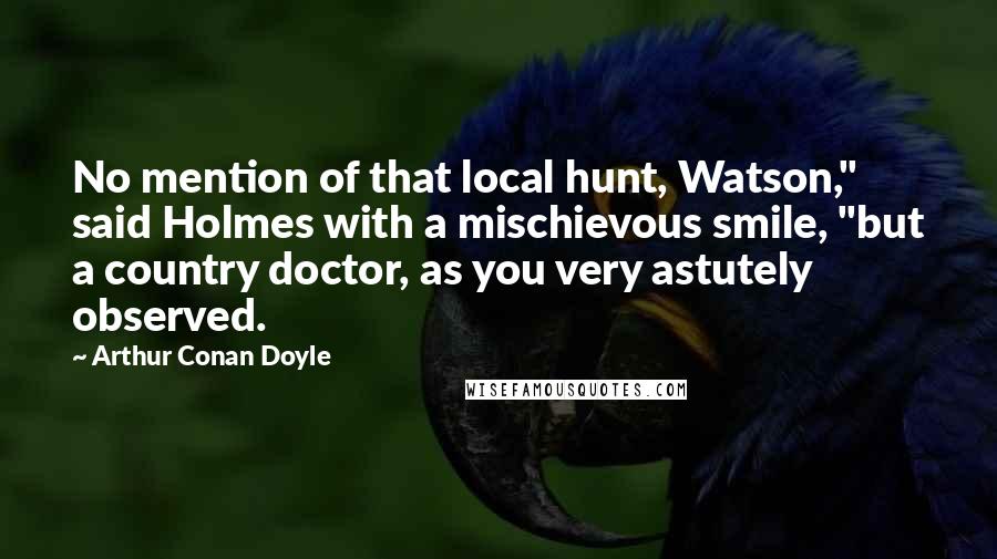 Arthur Conan Doyle Quotes: No mention of that local hunt, Watson," said Holmes with a mischievous smile, "but a country doctor, as you very astutely observed.