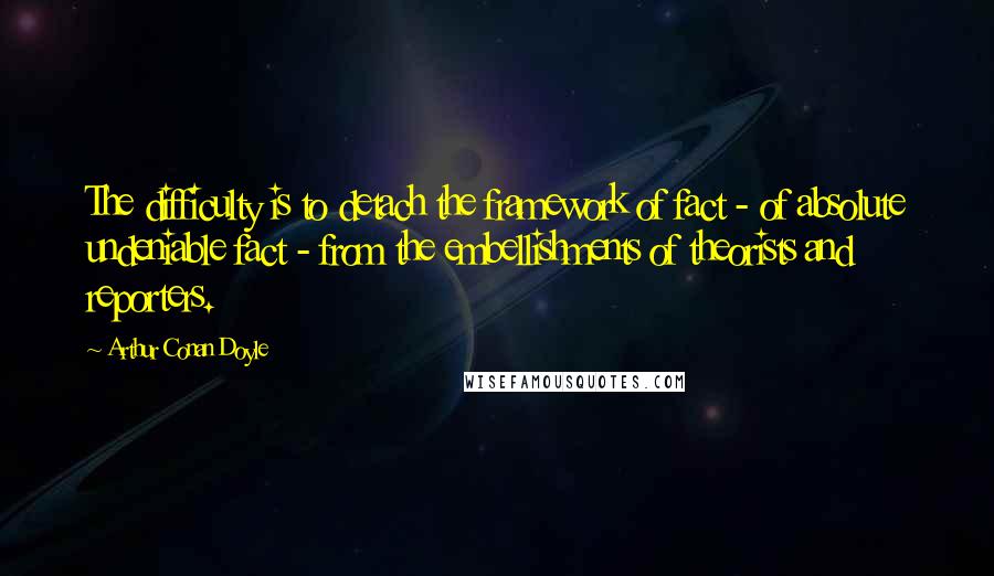 Arthur Conan Doyle Quotes: The difficulty is to detach the framework of fact - of absolute undeniable fact - from the embellishments of theorists and reporters.