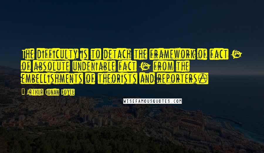 Arthur Conan Doyle Quotes: The difficulty is to detach the framework of fact - of absolute undeniable fact - from the embellishments of theorists and reporters.