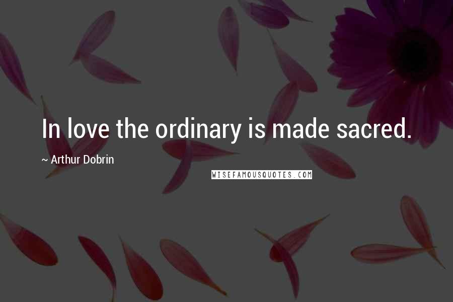 Arthur Dobrin Quotes: In love the ordinary is made sacred.