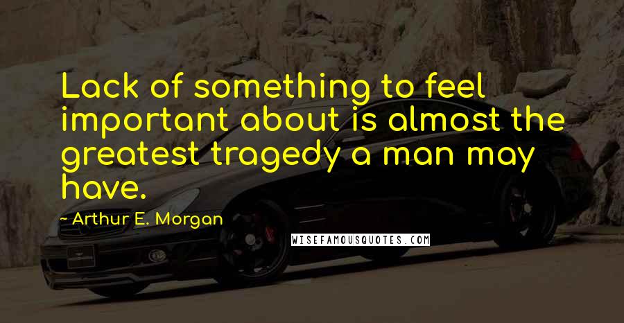 Arthur E. Morgan Quotes: Lack of something to feel important about is almost the greatest tragedy a man may have.