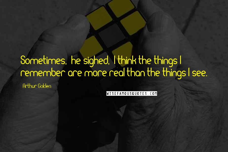 Arthur Golden Quotes: Sometimes," he sighed, "I think the things I remember are more real than the things I see.