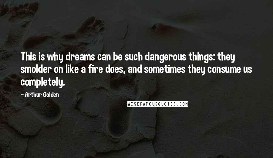 Arthur Golden Quotes: This is why dreams can be such dangerous things: they smolder on like a fire does, and sometimes they consume us completely.