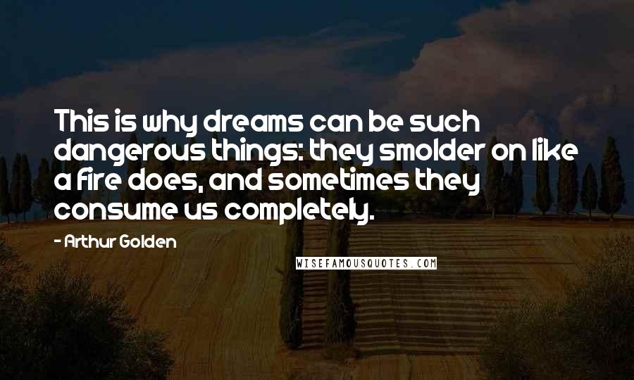 Arthur Golden Quotes: This is why dreams can be such dangerous things: they smolder on like a fire does, and sometimes they consume us completely.