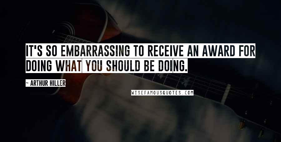 Arthur Hiller Quotes: It's so embarrassing to receive an award for doing what you should be doing.