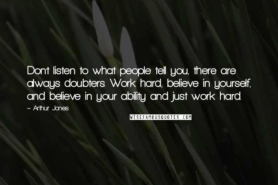 Arthur Jones Quotes: Don't listen to what people tell you, there are always doubters. Work hard, believe in yourself, and believe in your ability and just work hard.