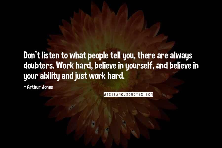 Arthur Jones Quotes: Don't listen to what people tell you, there are always doubters. Work hard, believe in yourself, and believe in your ability and just work hard.