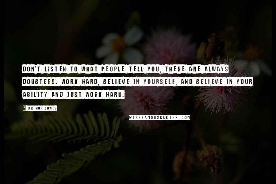 Arthur Jones Quotes: Don't listen to what people tell you, there are always doubters. Work hard, believe in yourself, and believe in your ability and just work hard.