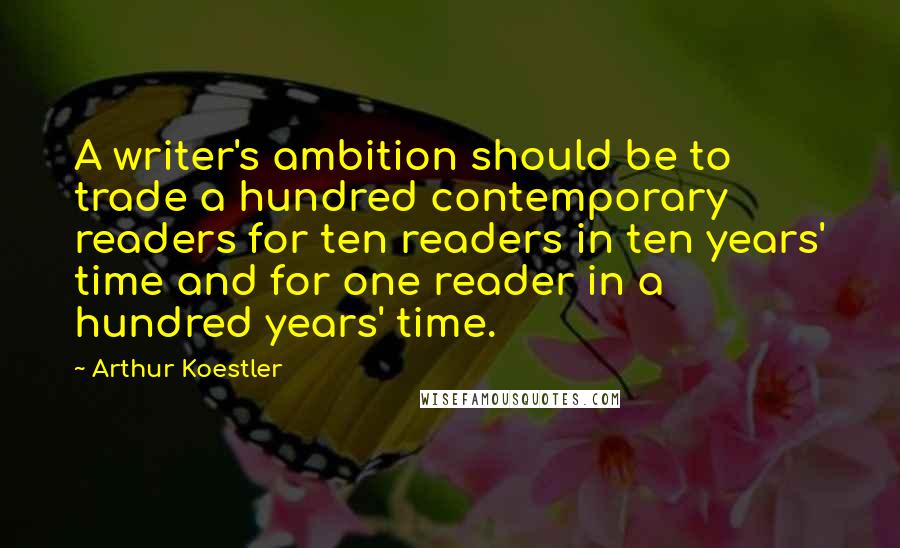 Arthur Koestler Quotes: A writer's ambition should be to trade a hundred contemporary readers for ten readers in ten years' time and for one reader in a hundred years' time.