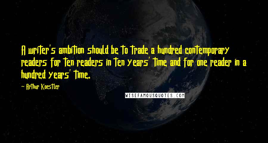 Arthur Koestler Quotes: A writer's ambition should be to trade a hundred contemporary readers for ten readers in ten years' time and for one reader in a hundred years' time.