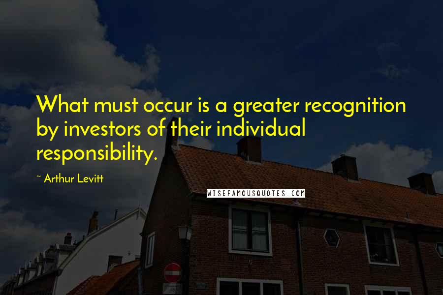 Arthur Levitt Quotes: What must occur is a greater recognition by investors of their individual responsibility.