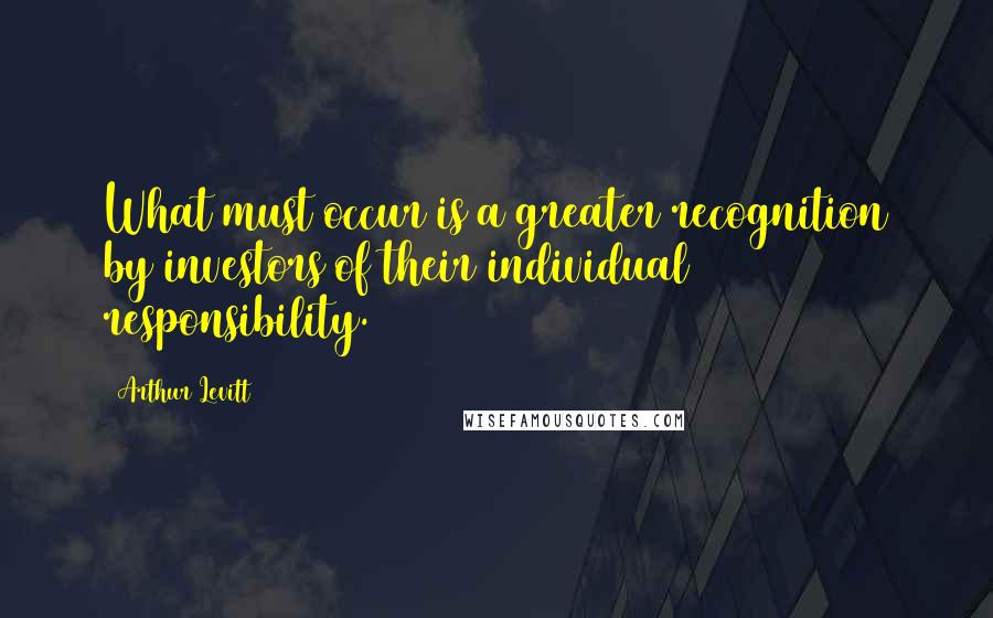 Arthur Levitt Quotes: What must occur is a greater recognition by investors of their individual responsibility.