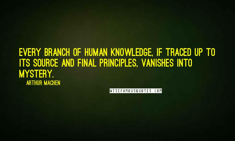 Arthur Machen Quotes: Every branch of human knowledge, if traced up to its source and final principles, vanishes into mystery.