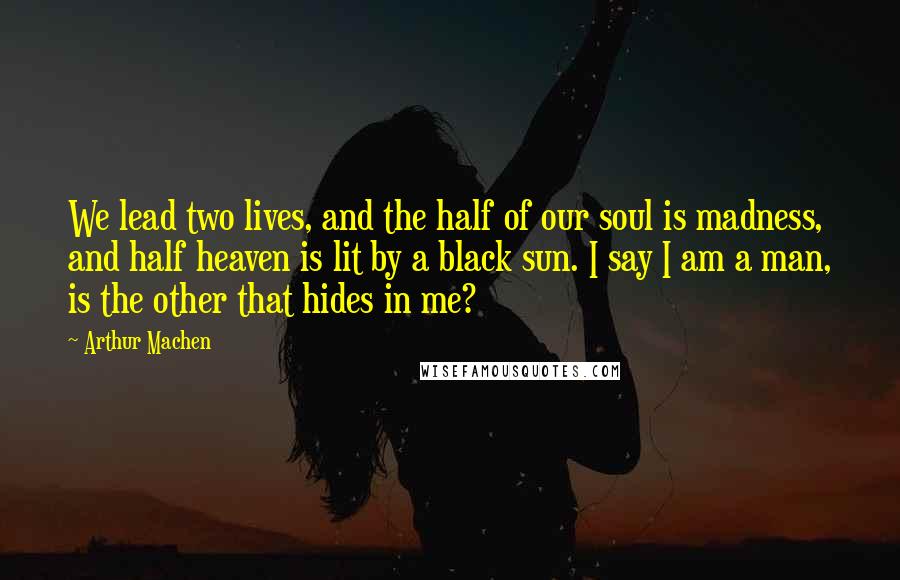 Arthur Machen Quotes: We lead two lives, and the half of our soul is madness, and half heaven is lit by a black sun. I say I am a man, is the other that hides in me?