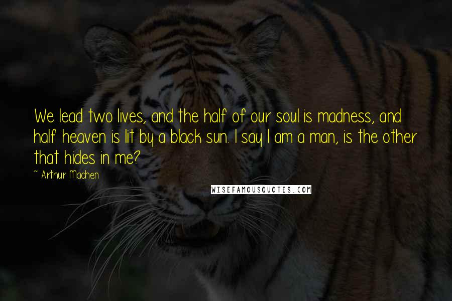 Arthur Machen Quotes: We lead two lives, and the half of our soul is madness, and half heaven is lit by a black sun. I say I am a man, is the other that hides in me?