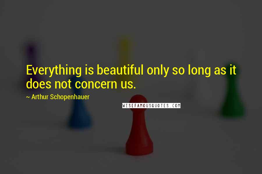 Arthur Schopenhauer Quotes: Everything is beautiful only so long as it does not concern us.