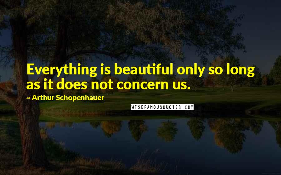 Arthur Schopenhauer Quotes: Everything is beautiful only so long as it does not concern us.