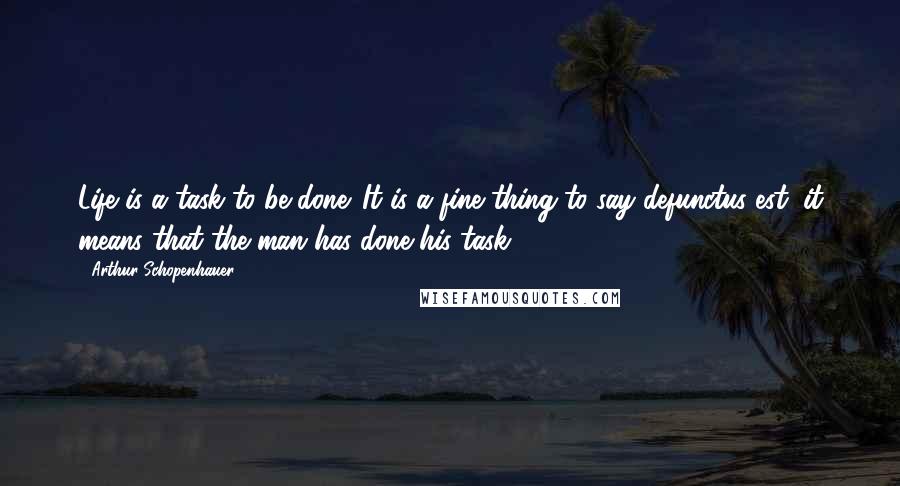 Arthur Schopenhauer Quotes: Life is a task to be done. It is a fine thing to say defunctus est; it means that the man has done his task.