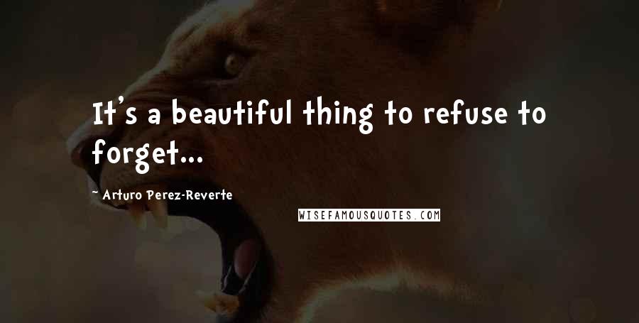 Arturo Perez-Reverte Quotes: It's a beautiful thing to refuse to forget...