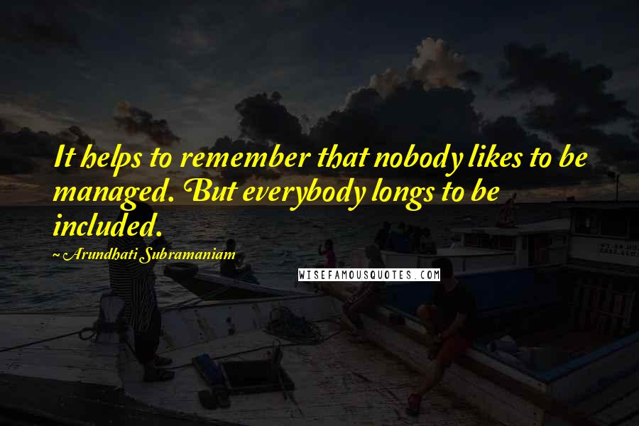 Arundhati Subramaniam Quotes: It helps to remember that nobody likes to be managed. But everybody longs to be included.