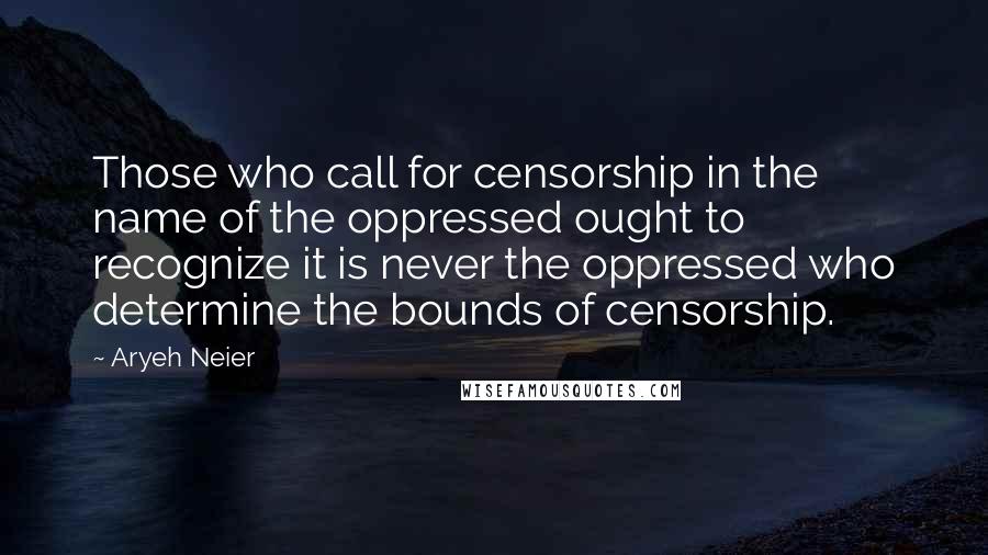 Aryeh Neier Quotes: Those who call for censorship in the name of the oppressed ought to recognize it is never the oppressed who determine the bounds of censorship.