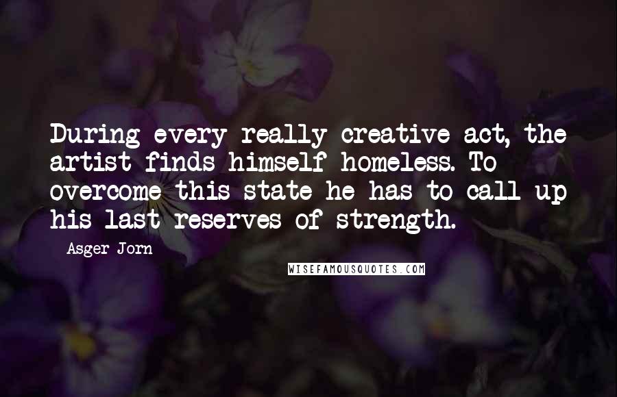 Asger Jorn Quotes: During every really creative act, the artist finds himself homeless. To overcome this state he has to call up his last reserves of strength.