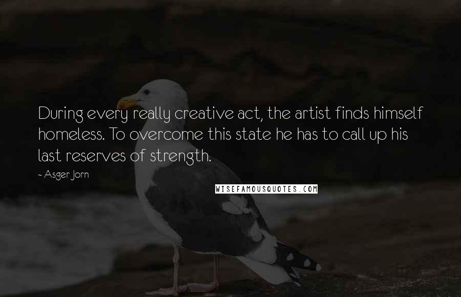 Asger Jorn Quotes: During every really creative act, the artist finds himself homeless. To overcome this state he has to call up his last reserves of strength.